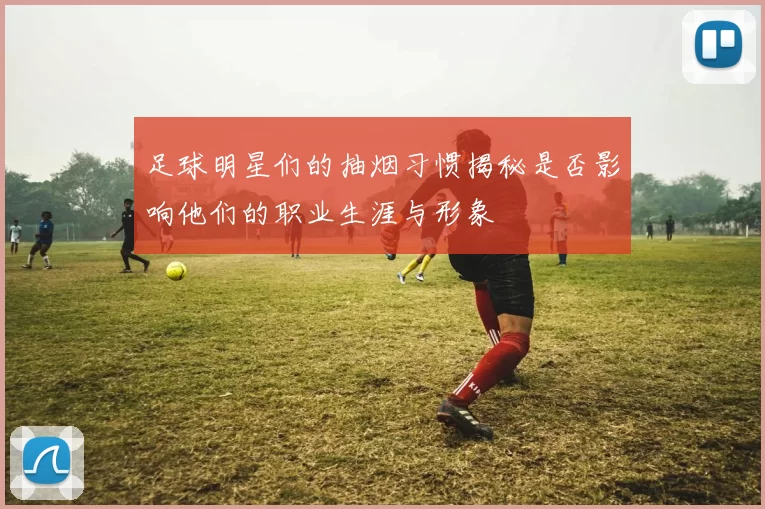足球明星们的抽烟习惯揭秘是否影响他们的职业生涯与形象