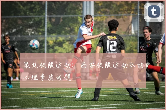 聚焦极限运动：西安极限运动队的心理素质话题