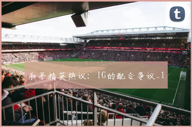 和平精英热议：IG的配合争议_1