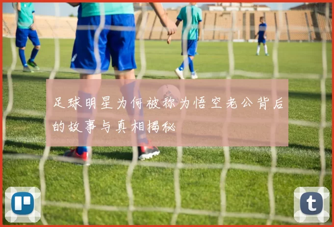 足球明星为何被称为悟空老公背后的故事与真相揭秘
