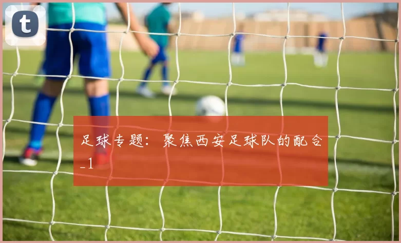 足球专题：聚焦西安足球队的配合_1