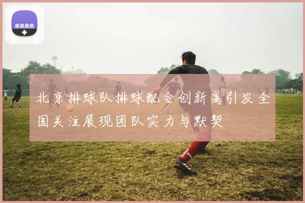 北京排球队排球配合创新高引发全国关注展现团队实力与默契